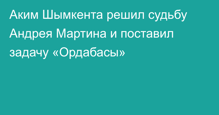 Аким Шымкента решил судьбу Андрея Мартина и поставил задачу «Ордабасы»