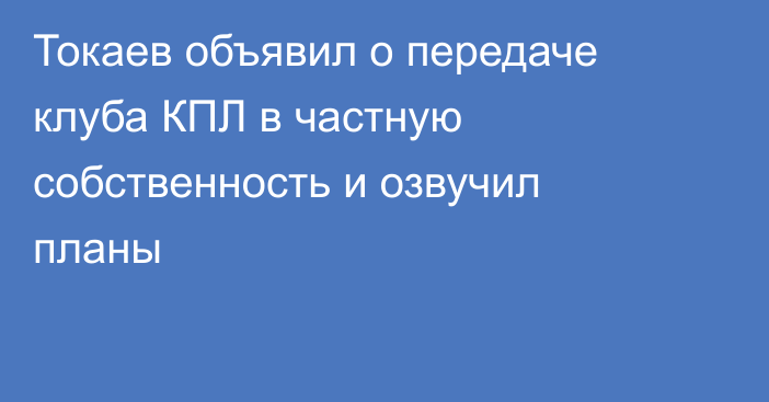 Токаев объявил о передаче клуба КПЛ в частную собственность и озвучил планы