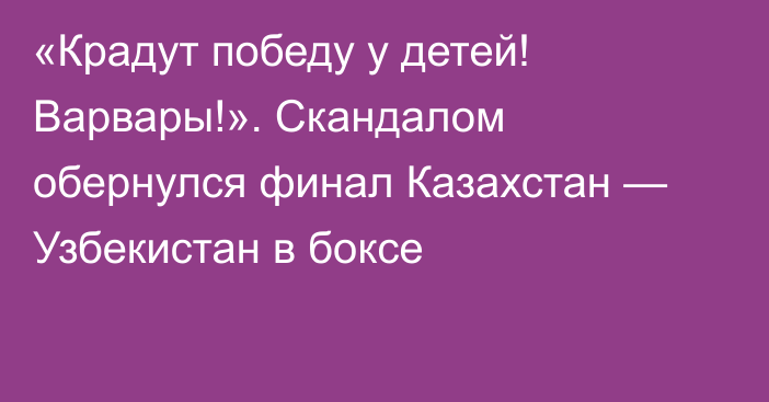 «Крадут победу у детей! Варвары!». Скандалом обернулся финал Казахстан — Узбекистан в боксе