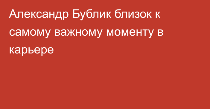 Александр Бублик близок к самому важному моменту в карьере