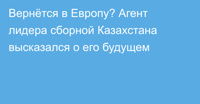 Вернётся в Европу? Агент лидера сборной Казахстана высказался о его будущем