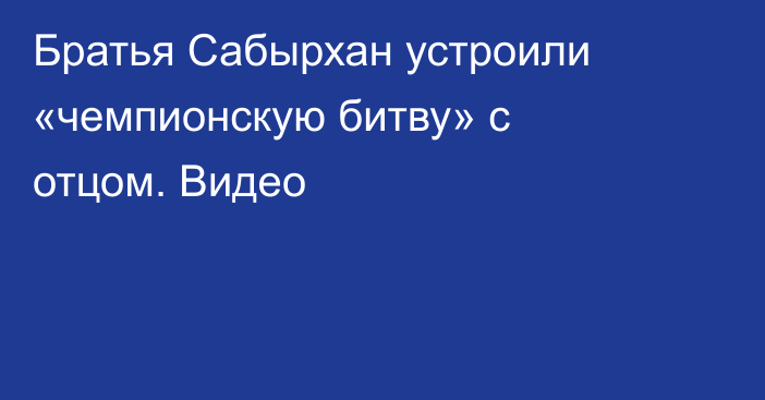 Братья Сабырхан устроили «чемпионскую битву» с отцом. Видео