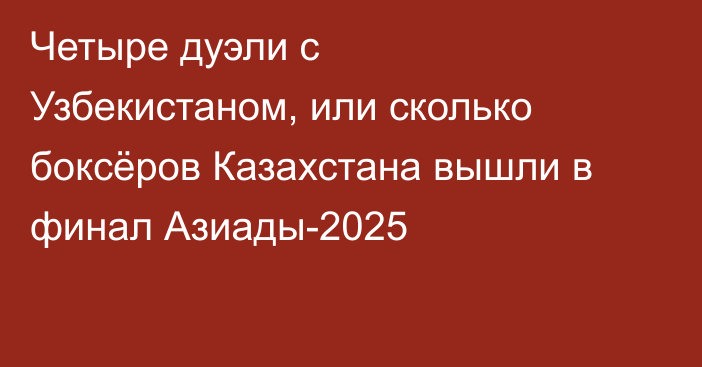 Четыре дуэли с Узбекистаном, или сколько боксёров Казахстана вышли в финал Азиады-2025