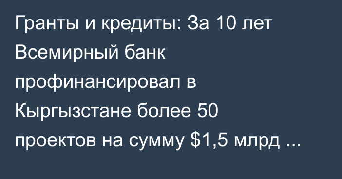 Гранты и кредиты: За 10 лет Всемирный банк профинансировал в Кыргызстане более 50 проектов на сумму $1,5 млрд — куда ушли эти средства? (список проектов)