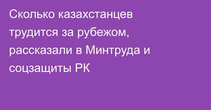 Сколько казахстанцев трудится за рубежом, рассказали в Минтруда и соцзащиты РК