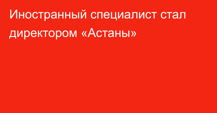 Иностранный специалист стал директором «Астаны»