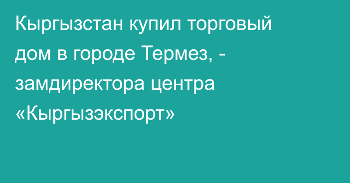 Кыргызстан купил торговый дом в городе Термез, - замдиректора центра «Кыргызэкспорт»