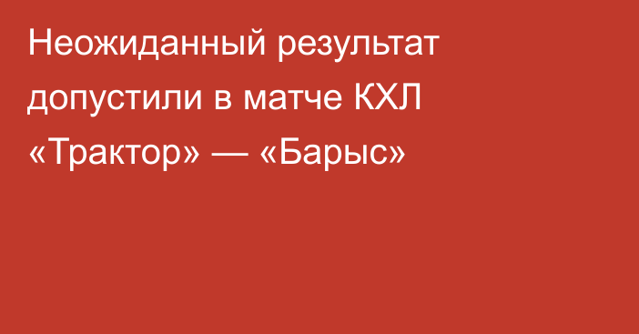 Неожиданный результат допустили в матче КХЛ «Трактор» — «Барыс»