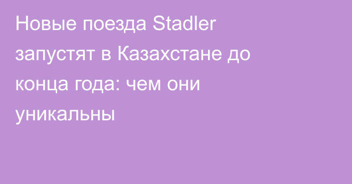 Новые поезда Stadler запустят в Казахстане до конца года: чем они уникальны