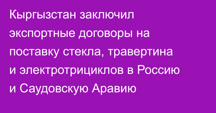 Кыргызстан заключил экспортные договоры на поставку стекла, травертина и электротрициклов в Россию и Саудовскую Аравию