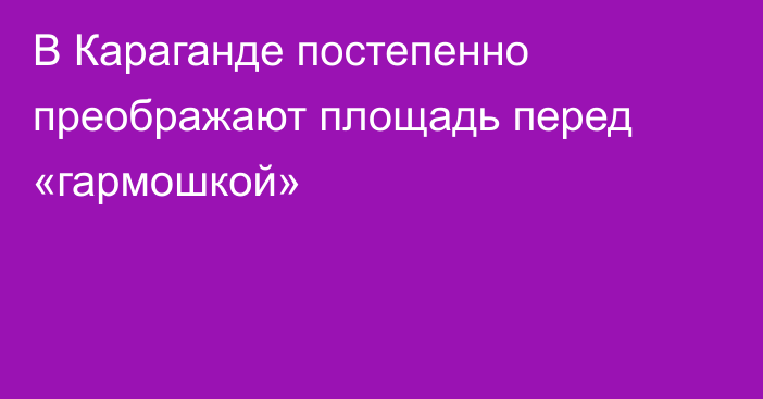 В Караганде постепенно преображают площадь перед «гармошкой»