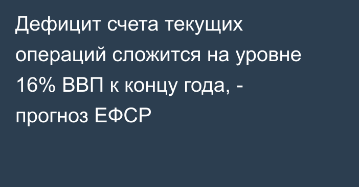 Дефицит счета текущих операций сложится на уровне 16% ВВП к концу года, - прогноз ЕФСР