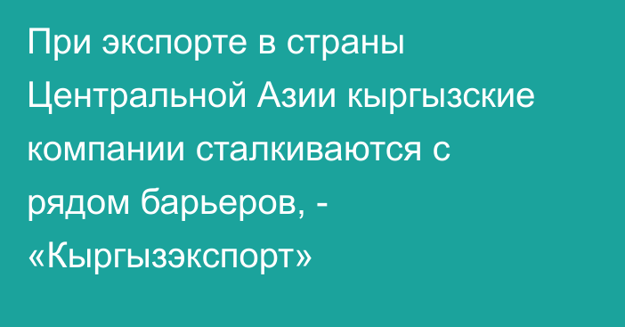 При экспорте в страны Центральной Азии кыргызские компании сталкиваются с рядом барьеров, - «Кыргызэкспорт»