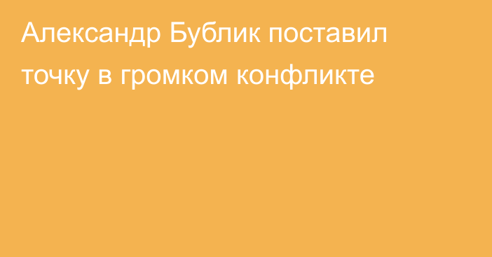 Александр Бублик поставил точку в громком конфликте