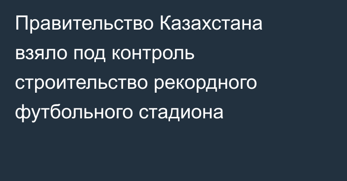 Правительство Казахстана взяло под контроль строительство рекордного футбольного стадиона