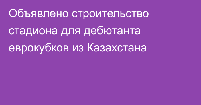 Объявлено строительство стадиона для дебютанта еврокубков из Казахстана