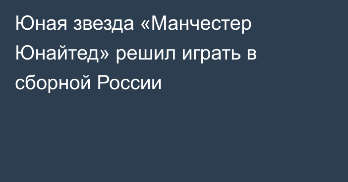 Юная звезда «Манчестер Юнайтед» решил играть в сборной России