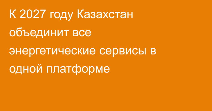 К 2027 году Казахстан объединит все энергетические сервисы в одной платформе