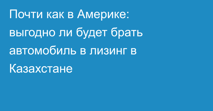 Почти как в Америке: выгодно ли будет брать автомобиль в лизинг в Казахстане
