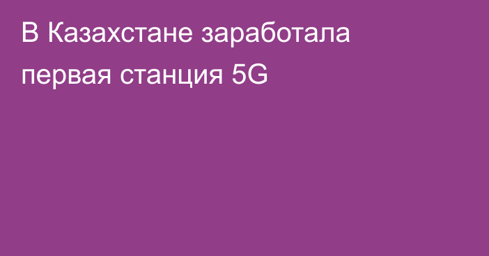 В Казахстане заработала первая станция 5G
