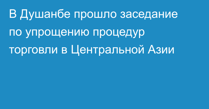В Душанбе прошло заседание по упрощению процедур торговли в Центральной Азии