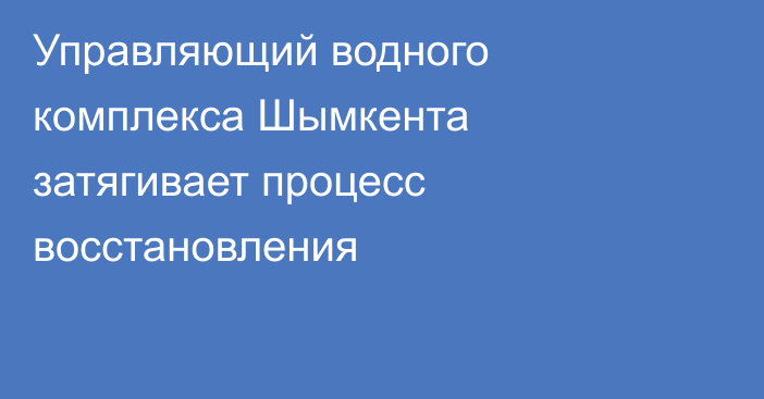Управляющий водного комплекса Шымкента затягивает процесс восстановления