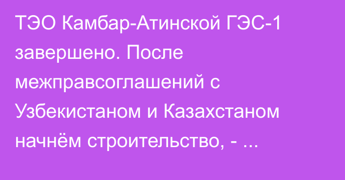 ТЭО Камбар-Атинской ГЭС-1 завершено. После межправсоглашений с Узбекистаном и Казахстаном начнём строительство, - Минэнерго 