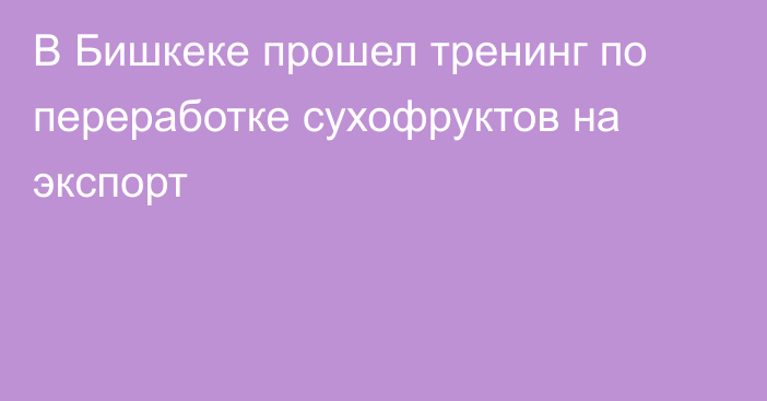 В Бишкеке прошел тренинг по переработке сухофруктов на экспорт