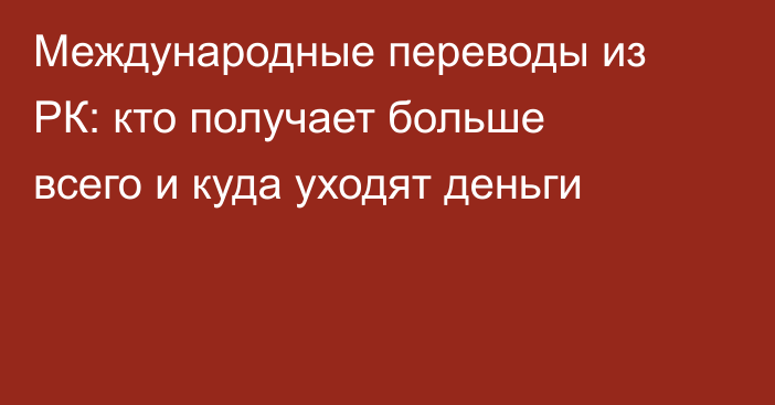 Международные переводы из РК: кто получает больше всего и куда уходят деньги