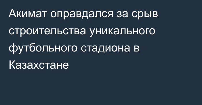Акимат оправдался за срыв строительства уникального футбольного стадиона в Казахстане