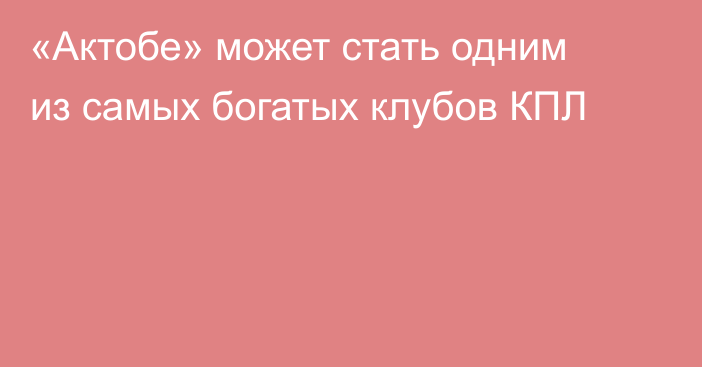 «Актобе» может стать одним из самых богатых клубов КПЛ