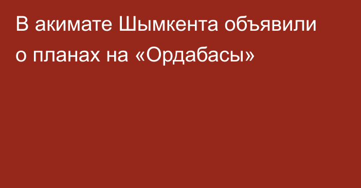 В акимате Шымкента объявили о планах на «Ордабасы»