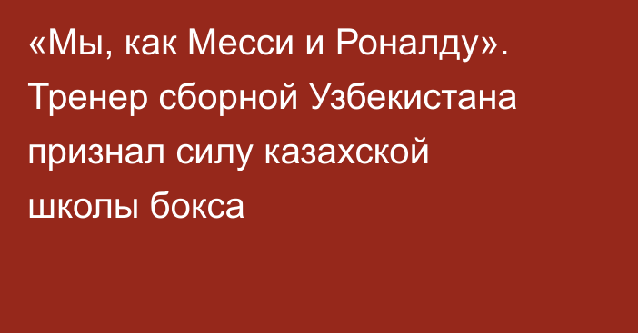 «Мы, как Месси и Роналду». Тренер сборной Узбекистана признал силу казахской школы бокса