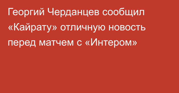 Георгий Черданцев сообщил «Кайрату» отличную новость перед матчем с «Интером»