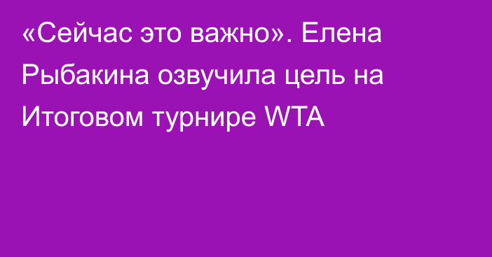 «Сейчас это важно». Елена Рыбакина озвучила цель на Итоговом турнире WTA