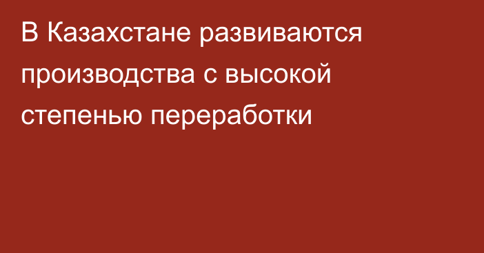 В Казахстане развиваются производства с высокой степенью переработки