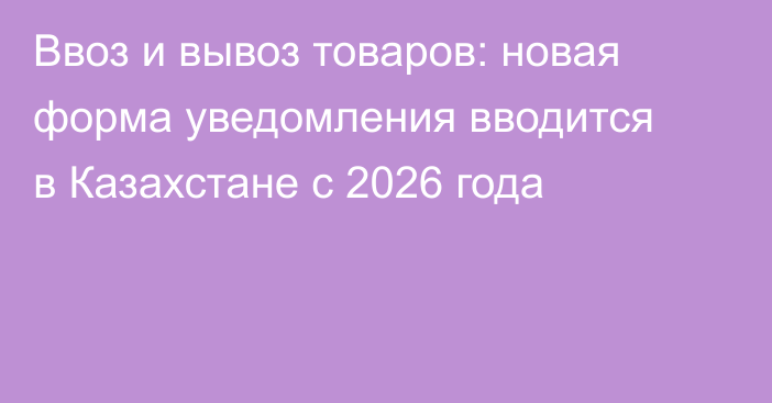Ввоз и вывоз товаров: новая форма уведомления вводится в Казахстане с 2026 года