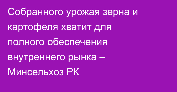 Собранного урожая зерна и картофеля хватит для полного обеспечения внутреннего рынка – Минсельхоз РК