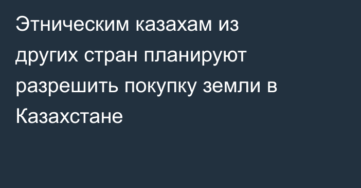 Этническим казахам из других стран планируют разрешить покупку земли в Казахстане