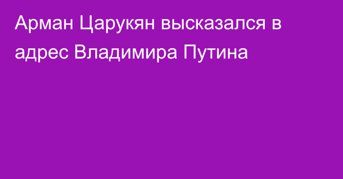 Арман Царукян высказался в адрес Владимира Путина