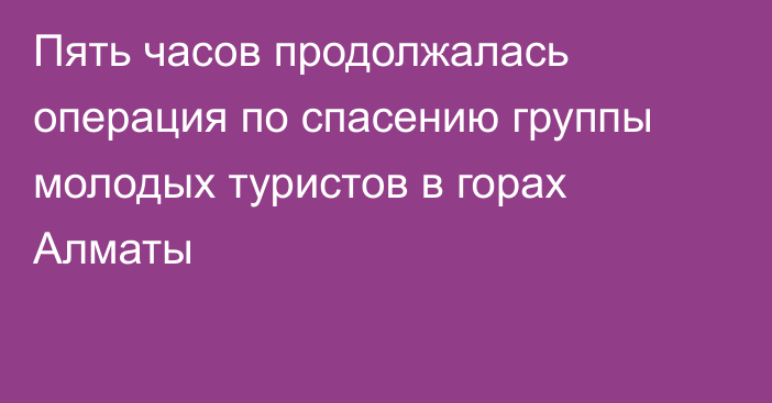 Пять часов продолжалась операция по спасению группы молодых туристов в горах Алматы