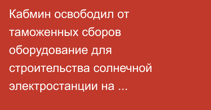 Кабмин освободил от таможенных сборов оборудование для строительства солнечной электростанции на Иссык-Куле