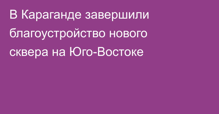В Караганде завершили благоустройство нового сквера на Юго-Востоке