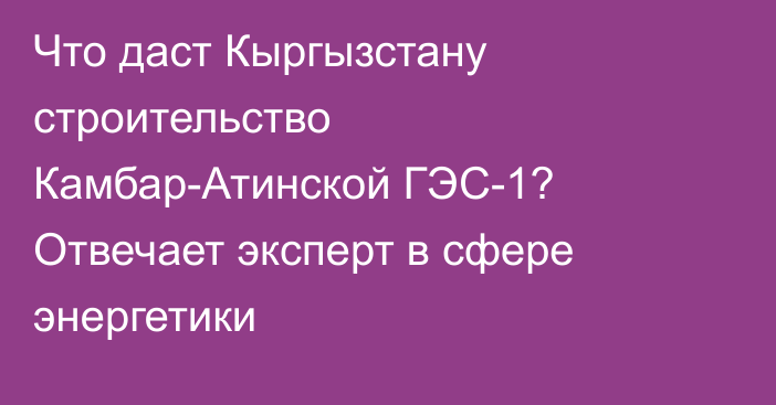 Что даст Кыргызстану строительство Камбар-Атинской ГЭС-1? Отвечает эксперт в сфере энергетики