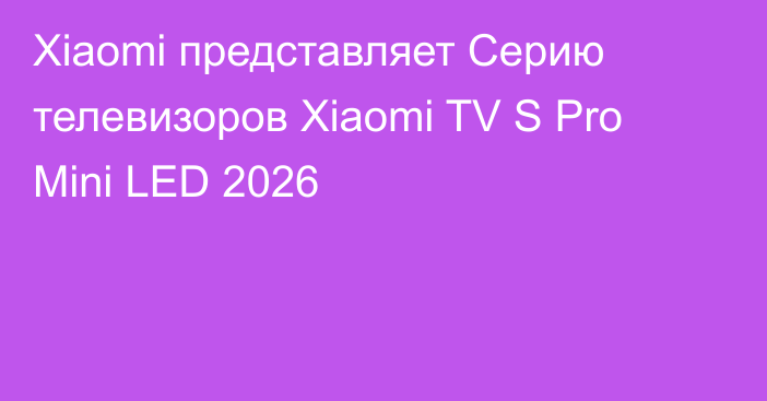 Xiaomi представляет Cерию телевизоров Xiaomi TV S Pro Mini LED 2026