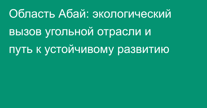 Область Абай: экологический вызов угольной отрасли и путь к устойчивому развитию