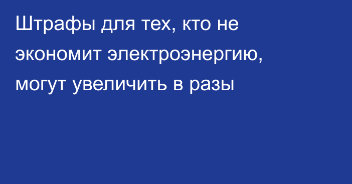 Штрафы для тех, кто не экономит электроэнергию, могут увеличить в разы