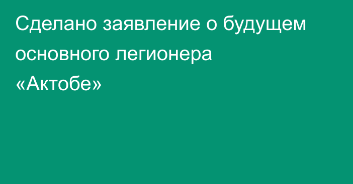 Сделано заявление о будущем основного легионера «Актобе»