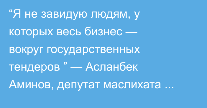 “Я не завидую людям, у которых весь бизнес — вокруг государственных тендеров ” — Асланбек Аминов, депутат маслихата Уральска