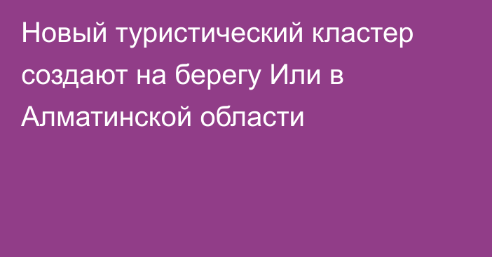 Новый туристический кластер создают на берегу Или в Алматинской области